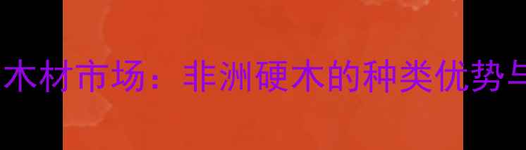 图片 安哥拉进口木材市场：非洲硬木的种类优势与应用指南1