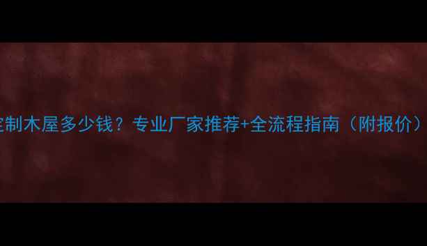 图片 定制木屋多少钱？专业厂家推荐+全流程指南（附报价）2