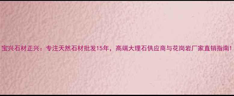 图片 宝兴石材正兴：专注天然石材批发15年，高端大理石供应商与花岗岩厂家直销指南1