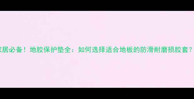 图片 家居必备！地胶保护垫全：如何选择适合地板的防滑耐磨损胶套？2