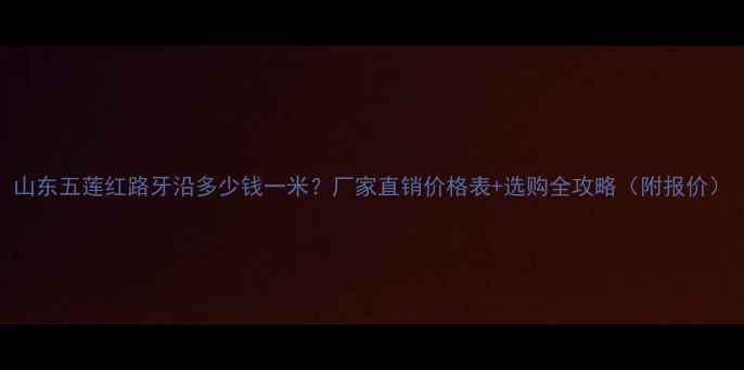 图片 山东五莲红路牙沿多少钱一米？厂家直销价格表+选购全攻略（附报价）