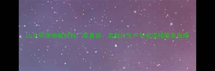 图片 山东环保地板材料厂家直销：定制化生产与全流程服务指南