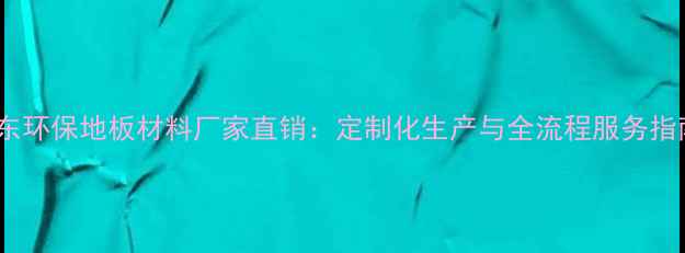 图片 山东环保地板材料厂家直销：定制化生产与全流程服务指南1