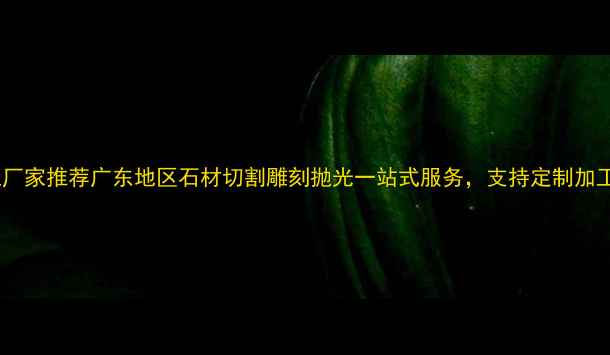 图片 工程用石材加工厂家推荐广东地区石材切割雕刻抛光一站式服务，支持定制加工，价格透明！2