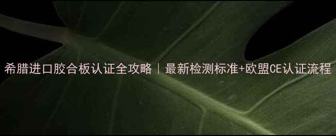 图片 希腊进口胶合板认证全攻略｜最新检测标准+欧盟CE认证流程