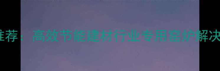 图片 干燥窑设备厂家推荐：高效节能建材行业专用窑炉解决方案及选型指南1