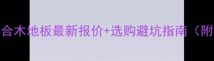 图片 广东实木复合木地板最新报价+选购避坑指南（附品牌清单）