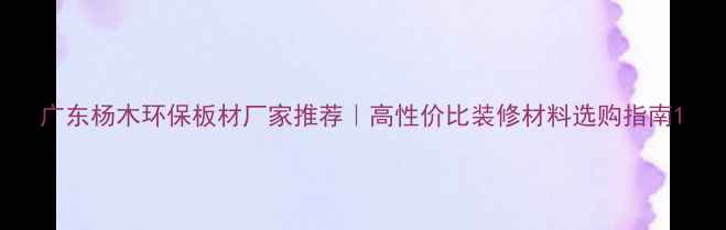 图片 广东杨木环保板材厂家推荐｜高性价比装修材料选购指南1