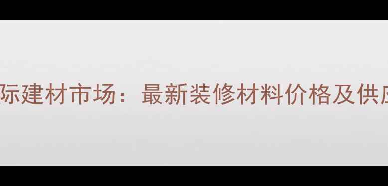 图片 广州鱼珠国际建材市场：最新装修材料价格及供应商全攻略1