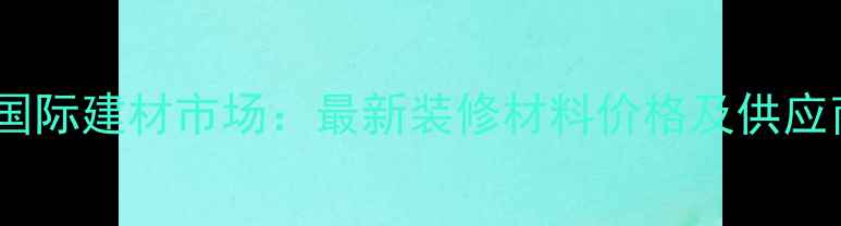 图片 广州鱼珠国际建材市场：最新装修材料价格及供应商全攻略2