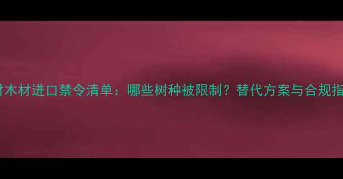 图片 建材木材进口禁令清单：哪些树种被限制？替代方案与合规指南1