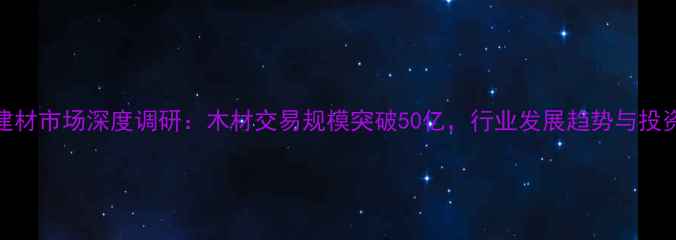 图片 张家港建材市场深度调研：木材交易规模突破50亿，行业发展趋势与投资价值全