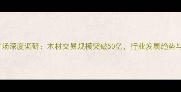 图片 张家港建材市场深度调研：木材交易规模突破50亿，行业发展趋势与投资价值全1