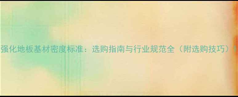 图片 强化地板基材密度标准：选购指南与行业规范全（附选购技巧）1