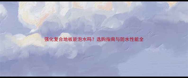 图片 强化复合地板能泡水吗？选购指南与防水性能全