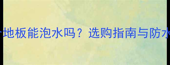 图片 强化复合地板能泡水吗？选购指南与防水性能全2