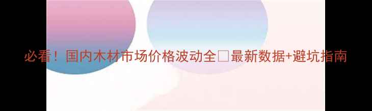 图片 必看！国内木材市场价格波动全🔥最新数据+避坑指南