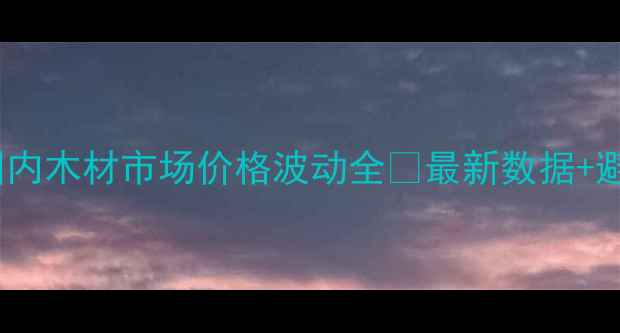 图片 必看！国内木材市场价格波动全🔥最新数据+避坑指南2