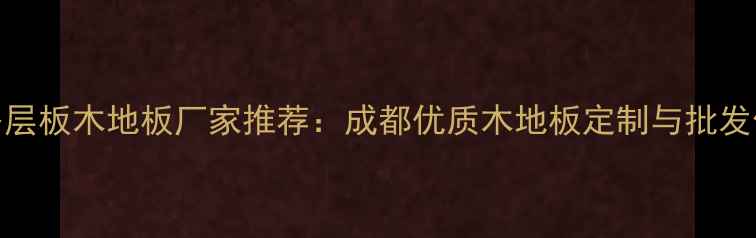 图片 成都专业多层板木地板厂家推荐：成都优质木地板定制与批发供应商指南