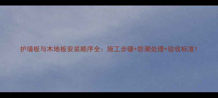 图片 护墙板与木地板安装顺序全：施工步骤+防潮处理+验收标准1