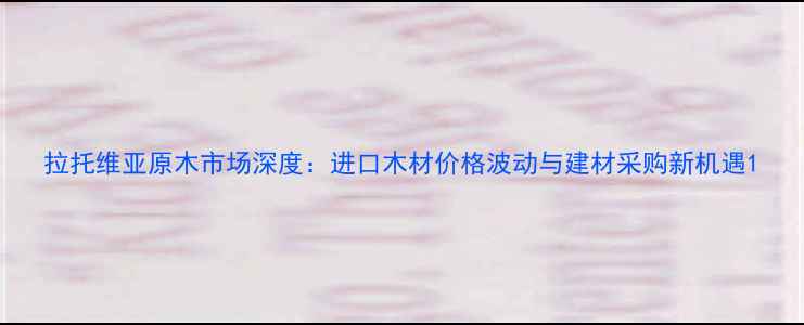 图片 拉托维亚原木市场深度：进口木材价格波动与建材采购新机遇1