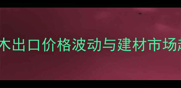 图片 新西兰原木出口价格波动与建材市场趋势深度1