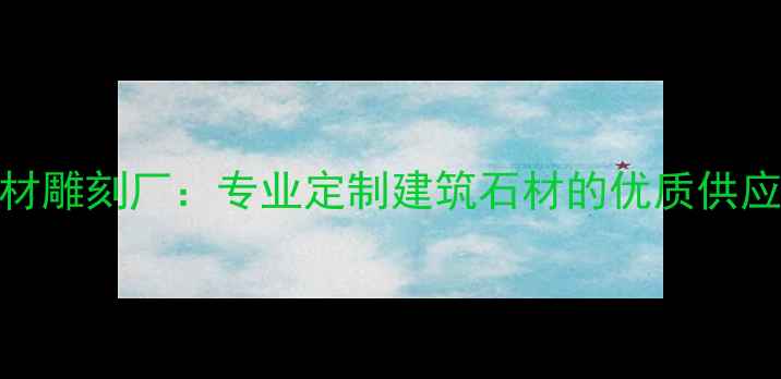 图片 曲阳县津通石材雕刻厂：专业定制建筑石材的优质供应商与行业标杆