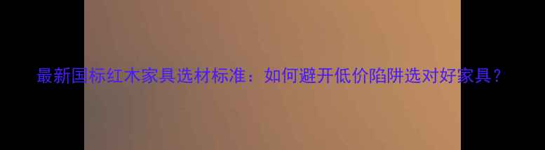 图片 最新国标红木家具选材标准：如何避开低价陷阱选对好家具？