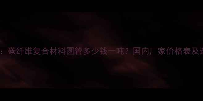 图片 最新报价：碳纤维复合材料圆管多少钱一吨？国内厂家价格表及选材指南1