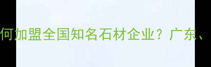 图片 最新石材加盟指南：如何加盟全国知名石材企业？广东、福建等地政策与流程全