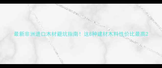 图片 最新非洲进口木材避坑指南！这8种建材木料性价比最高2