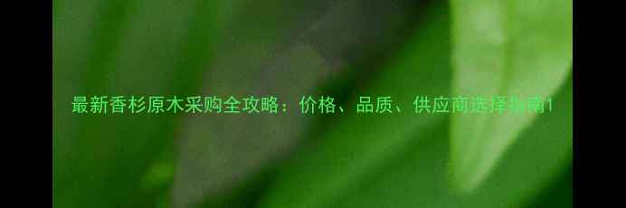 图片 最新香杉原木采购全攻略：价格、品质、供应商选择指南1