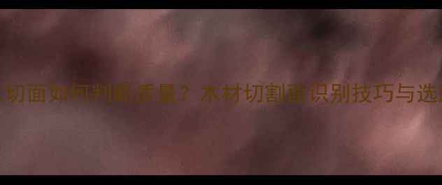图片 木材三切面如何判断质量？木材切割面识别技巧与选购指南