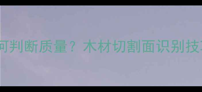 图片 木材三切面如何判断质量？木材切割面识别技巧与选购指南2