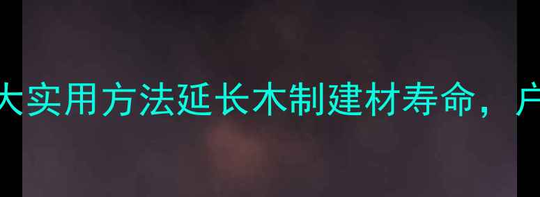 图片 木材防腐处理全攻略：6大实用方法延长木制建材寿命，户外木家具防蛀防霉技巧1