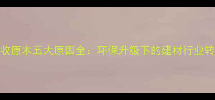 图片 板厂拒收原木五大原因全：环保升级下的建材行业转型路径