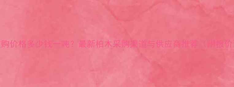 图片 柏木收购价格多少钱一吨？最新柏木采购渠道与供应商推荐（附报价清单）