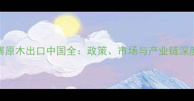 图片 柬埔寨原木出口中国全：政策、市场与产业链深度分析