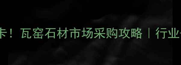 图片 桂林必打卡！瓦窑石材市场采购攻略｜行业+避坑指南