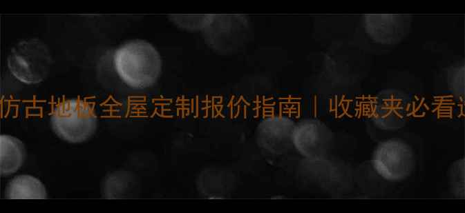 图片 橡木实木仿古地板全屋定制报价指南｜收藏夹必看选材攻略2