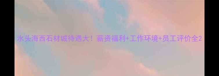 图片 水头海西石材城待遇大！薪资福利+工作环境+员工评价全2