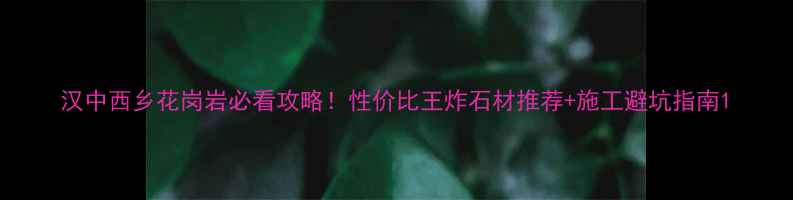 图片 汉中西乡花岗岩必看攻略！性价比王炸石材推荐+施工避坑指南1