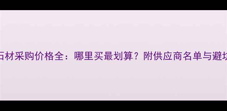 图片 江苏石材采购价格全：哪里买最划算？附供应商名单与避坑指南
