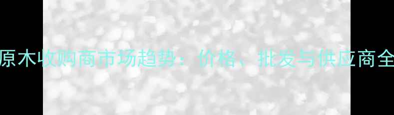 图片 河北原木收购商市场趋势：价格、批发与供应商全指南