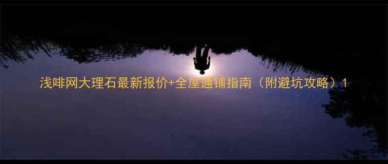 图片 浅啡网大理石最新报价+全屋通铺指南（附避坑攻略）1