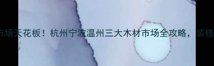 图片 浙江建材市场天花板！杭州宁波温州三大木材市场全攻略，装修选材必看1