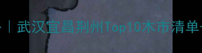 图片 湖北省木材市场采购全攻略｜武汉宜昌荆州Top10木市清单+避坑指南（附最新价格）2