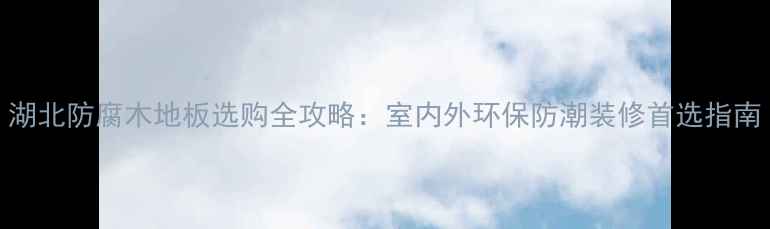 图片 湖北防腐木地板选购全攻略：室内外环保防潮装修首选指南