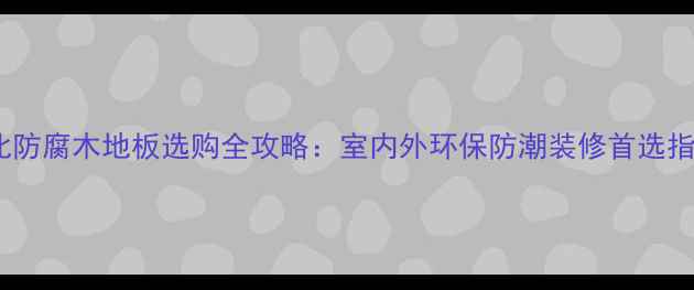 图片 湖北防腐木地板选购全攻略：室内外环保防潮装修首选指南2