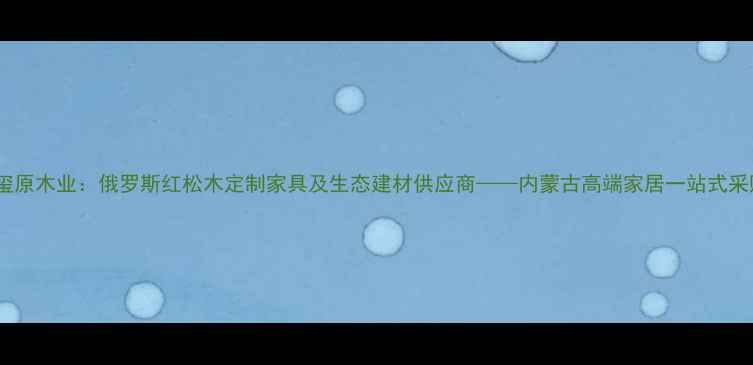 图片 满洲里玺原木业：俄罗斯红松木定制家具及生态建材供应商——内蒙古高端家居一站式采购指南1